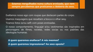 Exaltamos nosso ego com roupas que destacam partes do corpo.
Usamos maquiagens que ressaltam a boca e o olhar sexy.
Tiramos fotos (e/ou self) com poses erotizadas.
O nosso comportamento, linguajar e/ou vestimentas são inspirados em
personagens de filmes, novelas, redes socias ou nos padrões das
ideologias humanas.
Estamos mergulhados numa cultura erotizada, que nem
sempre percebemos que praticamos a idolatria do sexo.
A quem queremos enaltecer? A nós mesmos?
A quem queremos impressionar? Ao sexo oposto?
 