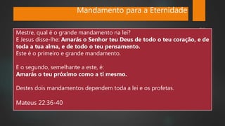 Mandamento para a Eternidade
Mestre, qual é o grande mandamento na lei?
E Jesus disse-lhe: Amarás o Senhor teu Deus de todo o teu coração, e de
toda a tua alma, e de todo o teu pensamento.
Este é o primeiro e grande mandamento.
E o segundo, semelhante a este, é:
Amarás o teu próximo como a ti mesmo.
Destes dois mandamentos dependem toda a lei e os profetas.
Mateus 22:36-40
 