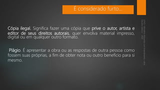 Cópia ilegal. Significa fazer uma cópia que prive o autor, artista e
editor de seus direitos autorais, quer envolva material impresso,
digital ou em qualquer outro formato.
Plágio. É apresentar a obra ou as respostas de outra pessoa como
fossem suas próprias, a fim de obter nota ou outro benefício para si
mesmo.
É considerado furto...
 