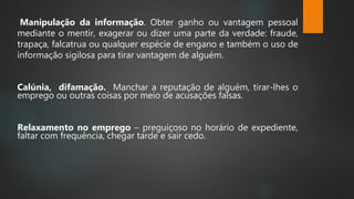 Manipulação da informação. Obter ganho ou vantagem pessoal
mediante o mentir, exagerar ou dizer uma parte da verdade: fraude,
trapaça, falcatrua ou qualquer espécie de engano e também o uso de
informação sigilosa para tirar vantagem de alguém.
Calúnia, difamação. Manchar a reputação de alguém, tirar-lhes o
emprego ou outras coisas por meio de acusações falsas.
Relaxamento no emprego – preguiçoso no horário de expediente,
faltar com frequência, chegar tarde e sair cedo.
 