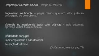 Desperdiçar as coisas alheias – tempo ou material
Pagamento insuficiente – pagar menos que um valor justo (o
empregado ou pelo objeto,)
Violência ou negligencia para com crianças – pais ausentes,
agressão verbal, física ou sexual.
Infidelidade conjugal
Pedir emprestado e não devolver
Retenção do dízimo
(Os Dez mandamentos pag. 74)
 