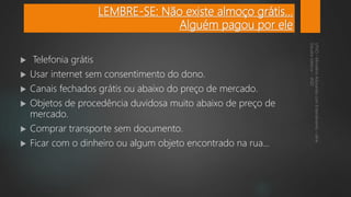 LEMBRE-SE: Não existe almoço grátis...
Alguém pagou por ele
 Telefonia grátis
 Usar internet sem consentimento do dono.
 Canais fechados grátis ou abaixo do preço de mercado.
 Objetos de procedência duvidosa muito abaixo de preço de
mercado.
 Comprar transporte sem documento.
 Ficar com o dinheiro ou algum objeto encontrado na rua...
 