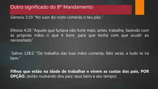 Outro significado do 8º Mandamento
Gênesis 3:19 “No suor do rosto comerás o teu pão.”
Efésios 4:28 “Aquele que furtava não furte mais; antes, trabalhe, fazendo com
as próprias mãos o que é bom, para que tenha com que acudir ao
necessitado”
Salmo 128:2: “Do trabalho das tuas mãos comerás, feliz serás, e tudo te irá
bem.”
Filhos que estão na idade de trabalhar e vivem as custas dos pais, POR
OPÇÃO. (estão roubando dos pais: seus bens e seu tempo)
 