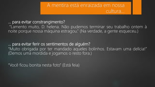 ... para evitar constrangimento?
“Lamento muito, D. helena. Não pudemos terminar seu trabalho ontem à
noite porque nossa máquina estragou.” (Na verdade, a gente esqueceu.)
... para evitar ferir os sentimentos de alguém?
“Muito obrigada por ter mandado aqueles bolinhos. Estavam uma delícia!”
(Demos uma mordida e jogamos o resto fora.)
“Você ficou bonita nesta foto” (Está feia)
A mentira está enraizada em nossa
cultura...
 