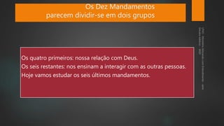 Os quatro primeiros: nossa relação com Deus.
Os seis restantes: nos ensinam a interagir com as outras pessoas.
Hoje vamos estudar os seis últimos mandamentos.
Os Dez Mandamentos
parecem dividir-se em dois grupos
 
