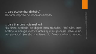 ... para economizar dinheiro?
Declarar imposto de renda adulterado.
... para tirar uma nota melhor?
“Eu tinha acabado de digitar meu trabalho, Prof. Silas, mas
acabou a energia elétrica antes que eu pudesse salvá-lo no
computador” (versão moderna do “meu cachorro rasgou
 