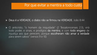  Deus é a VERDADE, o diabo não se firmou na VERDADE. João 8:44
 O anticristo, “o homem da iniquidade” (2 Tessalonicenses 2:3), virá
todo poder, e sinais, e prodígios da mentira, e com todo engano de
injustiça aos que perecem, porque escolheram não amar a verdade
para serem salvos” (versos 9 e 10)
Por que evitar a mentira a todo custo
 