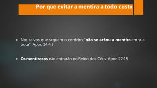  Nos salvos que seguem o cordeiro “não se achou a mentira em sua
boca”. Apoc 14:4,5
 Os mentirosos não entrarão no Reino dos Céus. Apoc 22:15
Por que evitar a mentira a todo custo
 