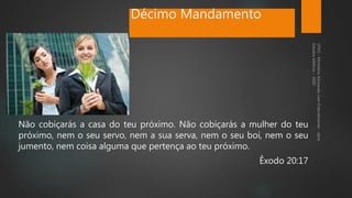 Décimo Mandamento
Não cobiçarás a casa do teu próximo. Não cobiçarás a mulher do teu
próximo, nem o seu servo, nem a sua serva, nem o seu boi, nem o seu
jumento, nem coisa alguma que pertença ao teu próximo.
Êxodo 20:17
 