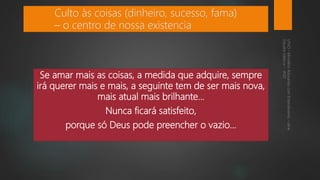 Se amar mais as coisas, a medida que adquire, sempre
irá querer mais e mais, a seguinte tem de ser mais nova,
mais atual mais brilhante...
Nunca ficará satisfeito,
porque só Deus pode preencher o vazio...
Culto às coisas (dinheiro, sucesso, fama)
– o centro de nossa existencia
 