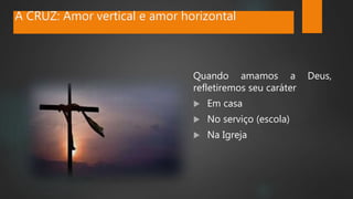 A CRUZ: Amor vertical e amor horizontal
Quando amamos a Deus,
refletiremos seu caráter
 Em casa
 No serviço (escola)
 Na Igreja
 