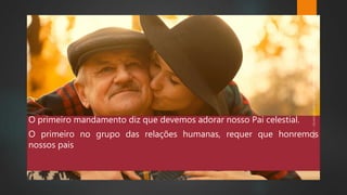 O primeiro mandamento diz que devemos adorar nosso Pai celestial.
O primeiro no grupo das relações humanas, requer que honremos
nossos pais
 