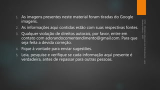 Contatos
1. As imagens presentes neste material foram tiradas do Google
imagens.
2. As informações aqui contidas estão com suas respectivas fontes.
3. Qualquer violação de direitos autorais, por favor, entre em
contato com adorandocomentendimento@gmail.com. Para que
seja feita a devida correção.
4. Fique à vontade para enviar sugestões.
5. Leia, pesquise e verifique se cada informação aqui presente é
verdadeira, antes de repassar para outras pessoas.
 
