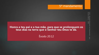 Honra a teu pai e a tua mãe, para que se prolonguem os
teus dias na terra que o Senhor teu Deus te dá.
Êxodo 20:12
5º mandamento:
 