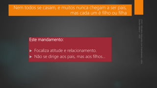 Este mandamento:
 Focaliza atitude e relacionamento.
 Não se dirige aos pais, mas aos filhos...
Nem todos se casam, e muitos nunca chegam a ser pais,
mas cada um é filho ou filha
 