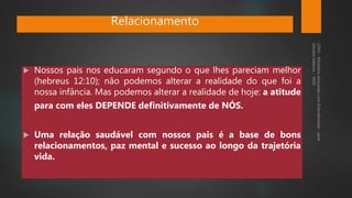  Nossos pais nos educaram segundo o que lhes pareciam melhor
(hebreus 12:10); não podemos alterar a realidade do que foi a
nossa infância. Mas podemos alterar a realidade de hoje: a atitude
para com eles DEPENDE definitivamente de NÓS.
 Uma relação saudável com nossos pais é a base de bons
relacionamentos, paz mental e sucesso ao longo da trajetória
vida.
Relacionamento
 