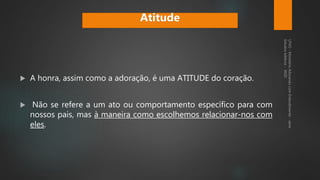  A honra, assim como a adoração, é uma ATITUDE do coração.
 Não se refere a um ato ou comportamento específico para com
nossos pais, mas à maneira como escolhemos relacionar-nos com
eles.
Atitude
 