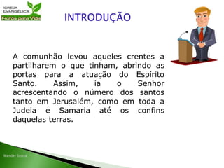 A comunhão levou aqueles crentes a
partilharem o que tinham, abrindo as
portas para a atuação do Espírito
Santo. Assim, ia o Senhor
acrescentando o número dos santos
tanto em Jerusalém, como em toda a
Judeia e Samaria até os confins
daquelas terras.
 