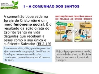 A comunhão observada na
Igreja de Cristo não é um
mero fenômeno social. É o
resultado da ação direta do
Espírito Santo na vida
daqueles que recebem a
Jesus como o seu único e
suficiente Salvador (Ef 2.19).
É uma comunhão, aliás, que ultrapassa ao
ajuntamento da congregação dos filhos de
Israel que, nos momentos de crise,
reuniam-se como se fossem um só homem
(Jz 20.1).
Hoje, a Igreja permanece unida,
universal e invisível, no Espírito
Santo e assim estará para todo
o sempre.
 