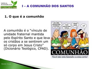 A comunhão é o “vínculo de
unidade fraternal mantida
pelo Espírito Santo e que leva
os cristãos a se sentirem um
só corpo em Jesus Cristo”
(Dicionário Teológico, CPAD).
1. O que é a comunhão
 