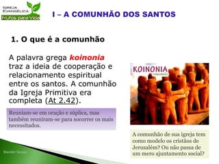 A palavra grega koinonia
traz a ideia de cooperação e
relacionamento espiritual
entre os santos. A comunhão
da Igreja Primitiva era
completa (At 2.42).
1. O que é a comunhão
Reuniam-se em oração e súplica, mas
também reuniram-se para socorrer os mais
necessitados.
A comunhão de sua igreja tem
como modelo os cristãos de
Jerusalém? Ou não passa de
um mero ajuntamento social?
 