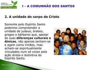 Somente pelo Espírito Santo
podemos compreender a
unidade de judeus, árabes,
gregos e bárbaros que, apesar
de suas diferenças culturais e
étnicas, não apenas sentem-se
e agem como irmãos, mas
acham-se espiritualmente
vinculados num só corpo pela
ação direta e distintiva do
Espírito Santo.
2. A unidade do corpo de Cristo
 