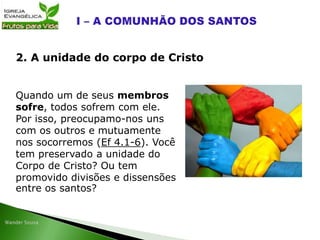 Quando um de seus membros
sofre, todos sofrem com ele.
Por isso, preocupamo-nos uns
com os outros e mutuamente
nos socorremos (Ef 4.1-6). Você
tem preservado a unidade do
Corpo de Cristo? Ou tem
promovido divisões e dissensões
entre os santos?
2. A unidade do corpo de Cristo
 