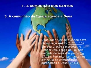 Deus quer e exige que seu povo
permaneça unido (1 Co 1.10).
Em sua oração sacerdotal, o
Senhor Jesus roga ao Pai pela
unidade de seus discípulos (Jo
17.11). Portanto, se mantemos
o vínculo da comunhão,
agradamos a Deus (Ef 4.3).
3. A comunhão da Igreja agrada a Deus
 