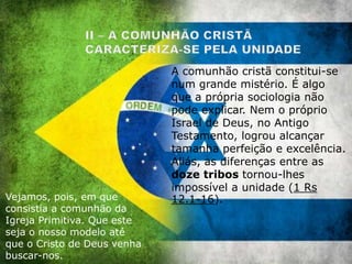A comunhão cristã constitui-se
num grande mistério. É algo
que a própria sociologia não
pode explicar. Nem o próprio
Israel de Deus, no Antigo
Testamento, logrou alcançar
tamanha perfeição e excelência.
Aliás, as diferenças entre as
doze tribos tornou-lhes
impossível a unidade (1 Rs
12.1-16).Vejamos, pois, em que
consistia a comunhão da
Igreja Primitiva. Que este
seja o nosso modelo até
que o Cristo de Deus venha
buscar-nos.
 