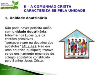Não pode haver perfeita união
sem unidade doutrinária.
Informa-nos Lucas que os
cristãos primitivos
“perseveravam na doutrina dos
apóstolos” (At 2.42). Não era
uma doutrina qualquer; tratava-
se do ensinamento emanado do
colégio apostólico constituído
pelo Senhor Jesus Cristo.
1. Unidade doutrinária
 