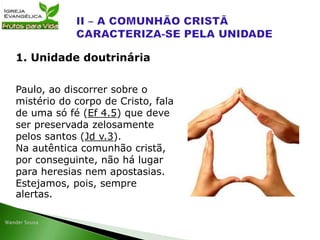 Paulo, ao discorrer sobre o
mistério do corpo de Cristo, fala
de uma só fé (Ef 4.5) que deve
ser preservada zelosamente
pelos santos (Jd v.3).
Na autêntica comunhão cristã,
por conseguinte, não há lugar
para heresias nem apostasias.
Estejamos, pois, sempre
alertas.
1. Unidade doutrinária
 