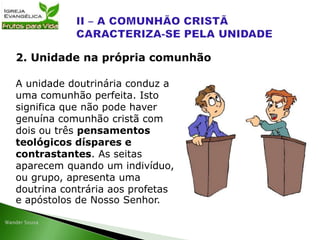A unidade doutrinária conduz a
uma comunhão perfeita. Isto
significa que não pode haver
genuína comunhão cristã com
dois ou três pensamentos
teológicos díspares e
contrastantes. As seitas
aparecem quando um indivíduo,
ou grupo, apresenta uma
doutrina contrária aos profetas
e apóstolos de Nosso Senhor.
2. Unidade na própria comunhão
 