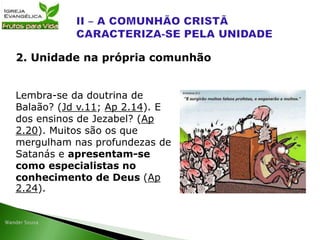 Lembra-se da doutrina de
Balaão? (Jd v.11; Ap 2.14). E
dos ensinos de Jezabel? (Ap
2.20). Muitos são os que
mergulham nas profundezas de
Satanás e apresentam-se
como especialistas no
conhecimento de Deus (Ap
2.24).
2. Unidade na própria comunhão
 