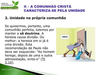 Se quisermos, portanto, uma
comunhão perfeita, lutemos por
manter a sã doutrina. A
heresia causa divisão. Ou
melhor: a heresia em si já é
uma divisão. Esta
recomendação de Paulo não
deve ser esquecida: “Ao homem
herege, depois de uma e outra
admoestação, evita-o” (Tt
3.10).
2. Unidade na própria comunhão
 