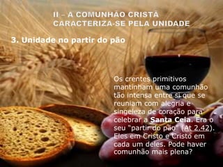 Os crentes primitivos
mantinham uma comunhão
tão intensa entre si que se
reuniam com alegria e
singeleza de coração para
celebrar a Santa Ceia. Era o
seu “partir do pão” (At 2.42).
Eles em Cristo e Cristo em
cada um deles. Pode haver
comunhão mais plena?
3. Unidade no partir do pão
 