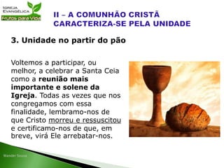 Voltemos a participar, ou
melhor, a celebrar a Santa Ceia
como a reunião mais
importante e solene da
Igreja. Todas as vezes que nos
congregamos com essa
finalidade, lembramo-nos de
que Cristo morreu e ressuscitou
e certificamo-nos de que, em
breve, virá Ele arrebatar-nos.
3. Unidade no partir do pão
 
