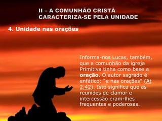 Informa-nos Lucas, também,
que a comunhão da igreja
Primitiva tinha como base a
oração. O autor sagrado é
enfático: “e nas orações” (At
2.42). Isto significa que as
reuniões de clamor e
intercessão eram-lhes
frequentes e poderosas.
4. Unidade nas orações
 