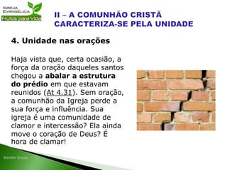 Haja vista que, certa ocasião, a
força da oração daqueles santos
chegou a abalar a estrutura
do prédio em que estavam
reunidos (At 4.31). Sem oração,
a comunhão da Igreja perde a
sua força e influência. Sua
igreja é uma comunidade de
clamor e intercessão? Ela ainda
move o coração de Deus? É
hora de clamar!
4. Unidade nas orações
 