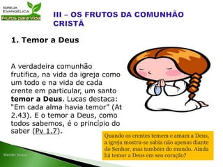 A verdadeira comunhão
frutifica, na vida da igreja como
um todo e na vida de cada
crente em particular, um santo
temor a Deus. Lucas destaca:
“Em cada alma havia temor” (At
2.43). E o temor a Deus, como
todos sabemos, é o princípio do
saber (Pv 1.7).
1. Temor a Deus
Quando os crentes temem e amam a Deus,
a igreja mostra-se sabia não apenas diante
do Senhor, mas também do mundo. Ainda
há temor a Deus em seu coração?
 
