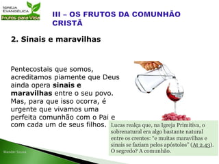 Pentecostais que somos,
acreditamos piamente que Deus
ainda opera sinais e
maravilhas entre o seu povo.
Mas, para que isso ocorra, é
urgente que vivamos uma
perfeita comunhão com o Pai e
com cada um de seus filhos.
2. Sinais e maravilhas
Lucas realça que, na Igreja Primitiva, o
sobrenatural era algo bastante natural
entre os crentes: “e muitas maravilhas e
sinais se faziam pelos apóstolos” (At 2.43).
O segredo? A comunhão.
 
