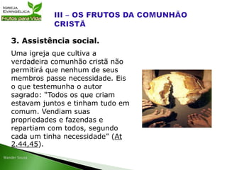 Uma igreja que cultiva a
verdadeira comunhão cristã não
permitirá que nenhum de seus
membros passe necessidade. Eis
o que testemunha o autor
sagrado: “Todos os que criam
estavam juntos e tinham tudo em
comum. Vendiam suas
propriedades e fazendas e
repartiam com todos, segundo
cada um tinha necessidade” (At
2.44,45).
3. Assistência social.
 
