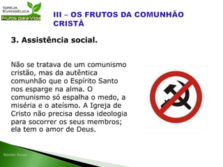 Não se tratava de um comunismo
cristão, mas da autêntica
comunhão que o Espírito Santo
nos esparge na alma. O
comunismo só espalha o medo, a
miséria e o ateísmo. A Igreja de
Cristo não precisa dessa ideologia
para socorrer os seus membros;
ela tem o amor de Deus.
3. Assistência social.
 