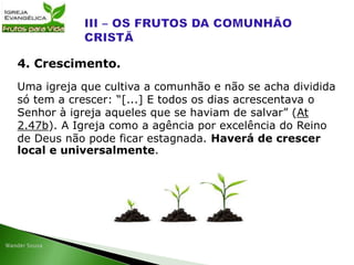 Uma igreja que cultiva a comunhão e não se acha dividida
só tem a crescer: “[...] E todos os dias acrescentava o
Senhor à igreja aqueles que se haviam de salvar” (At
2.47b). A Igreja como a agência por excelência do Reino
de Deus não pode ficar estagnada. Haverá de crescer
local e universalmente.
4. Crescimento.
 