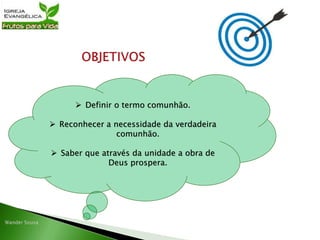  Definir o termo comunhão.
 Reconhecer a necessidade da verdadeira
comunhão.
 Saber que através da unidade a obra de
Deus prospera.
 