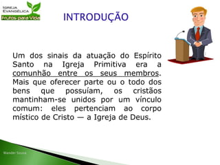 Um dos sinais da atuação do Espírito
Santo na Igreja Primitiva era a
comunhão entre os seus membros.
Mais que oferecer parte ou o todo dos
bens que possuíam, os cristãos
mantinham-se unidos por um vínculo
comum: eles pertenciam ao corpo
místico de Cristo — a Igreja de Deus.
 