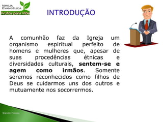 A comunhão faz da Igreja um
organismo espiritual perfeito de
homens e mulheres que, apesar de
suas procedências étnicas e
diversidades culturais, sentem-se e
agem como irmãos. Somente
seremos reconhecidos como filhos de
Deus se cuidarmos uns dos outros e
mutuamente nos socorrermos.
 
