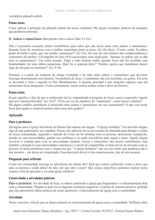 Dúvidas; Opiniões; Sugestões: ramos@advir.comDúvidas; Opiniões; Sugestões: ramos@advir.com
verdadeiro pikuach nefesh.
Pense nisto:
Como aplicar o princípio do pikuach nefesh em nosso cotidiano? Dê alguns exemplos práticos de situações
que podemos enfrentar.
II. Judeus e samaritanos (Recapitule com a classe João 4:1-26.)
Não é necessário consultar fontes extrabíblicas para saber que não havia amor entre judeus e samaritanos.
Quando Jesus Se encontrou com a mulher samaritana junto ao poço, ela Lhe disse: “Como, sendo Tu judeu,
pedes de beber a mim, que sou mulher samaritana?” (Jo 4:9). No caso de seus leitores não compreenderem o
comentário da mulher, o Evangelho de João (4:9) acrescentou uma explicação: “(porque os judeus não se dão
com os samaritanos)”. Em outra ocasião, Tiago e João ficaram irados quando Jesus não foi recebido com
hospitalidade em uma aldeia samaritana. Qual foi a resposta deles? “Senhor, queres que mandemos descer
fogo do céu para os consumir?” (Lc 9:54).
Portanto, é a partir do contexto da antiga rivalidade e do ódio entre judeus e samaritanos que devemos
enxergar propriamente essa história. Na parábola de Jesus, o samaritano não era incrédulo, ou gentio. Ele teria
se devotado à Torá e seguido os Dez Mandamentos. A questão principal é que ninguém esperava que um
samaritano fosse interpretar a Torá corretamente, muito menos acabar sendo o herói da história.
Pense nisto:
O que significa o fato de que o conhecedor da lei, respondendo à pergunta de Jesus, usou a expressão “aquele
que teve misericórdia dele” (Lc 10:37, NVI), em vez de chamá-lo de “samaritano”, como Jesus o chamou?
Há algum conflito semelhante à inimizade entre judeus e samaritanos em sua comunidade? O que você pode
fazer para ajudar a construir pontes entre esses dois grupos?
Aplicação
Para o professor:
Há alguns anos a Igreja Adventista do Sétimo Dia adotou um slogan: “A Igreja Solidária”. Era um belo slogan,
algo de que poderíamos nos orgulhar. Nessas três palavras havia um resumo do chamado para abraçar e cuidar
de nossa comunidade, seguindo o método de Cristo de Se misturar com as pessoas, demonstrar compaixão,
atender às suas necessidades, ganhar sua confiança e só então convidá-las para seguir a Jesus. Aquele slogan
envolvia o cuidado para com as necessidades mentais, físicas e emocionais dos nossos semelhantes, mas
também a atenção às suas necessidades espirituais e a tarefa de compartilhar as boas-novas da salvação com as
pessoas. O único problema com o slogan era que “A Igreja Solidária” não era um rótulo que podíamos dar a
nós mesmos – ele devia ser conquistado. Essa descrição devia vir das outras pessoas, não de nós mesmos.
Perguntas para reflexão
Como sua comunidade enxerga os adventistas do sétimo dia? Será que somos conhecidos como o povo que
ama as pessoas e cuida delas? Se não, por que não é assim? Que coisas específicas podemos realizar nesta
semana a fim de aprender a ser uma igreja solidária?
Criatividade e atividades práticas
Para o professor: Na atividade de hoje, os alunos analisarão a igreja que frequentam e o relacionamento dela
com a comunidade. Prepare-se para ouvir algumas avaliações negativas. Conclua de maneira positiva, pedindo
que eles apresentem ideias práticas de como aprimorar o relacionamento da igreja com a comunidade.
Atividade
Nesse exercício, solicite que os alunos pensem no relacionamento da igreja com a comunidade. Reflitam sobre
Apoie esse ministério: Banco Bradesco - Ag. 1991-7 - Conta Corrente 10.539-2 - Gerson Gomes RamosApoie esse ministério: Banco Bradesco - Ag. 1991-7 - Conta Corrente 10.539-2 - Gerson Gomes Ramos
 
