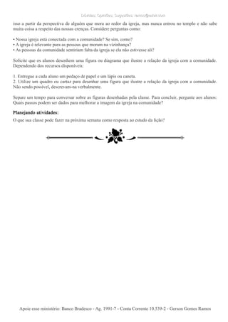 Dúvidas; Opiniões; Sugestões: ramos@advir.comDúvidas; Opiniões; Sugestões: ramos@advir.com
isso a partir da perspectiva de alguém que mora ao redor da igreja, mas nunca entrou no templo e não sabe
muita coisa a respeito das nossas crenças. Considere perguntas como:
• Nossa igreja está conectada com a comunidade? Se sim, como?
• A igreja é relevante para as pessoas que moram na vizinhança?
• As pessoas da comunidade sentiriam falta da igreja se ela não estivesse ali?
Solicite que os alunos desenhem uma figura ou diagrama que ilustre a relação da igreja com a comunidade.
Dependendo dos recursos disponíveis:
1. Entregue a cada aluno um pedaço de papel e um lápis ou caneta.
2. Utilize um quadro ou cartaz para desenhar uma figura que ilustre a relação da igreja com a comunidade.
Não sendo possível, descrevam-na verbalmente.
Separe um tempo para conversar sobre as figuras desenhadas pela classe. Para concluir, pergunte aos alunos:
Quais passos podem ser dados para melhorar a imagem da igreja na comunidade?
Planejando atividades:
O que sua classe pode fazer na próxima semana como resposta ao estudo da lição?
Apoie esse ministério: Banco Bradesco - Ag. 1991-7 - Conta Corrente 10.539-2 - Gerson Gomes RamosApoie esse ministério: Banco Bradesco - Ag. 1991-7 - Conta Corrente 10.539-2 - Gerson Gomes Ramos
 