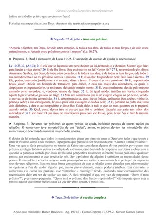 Dúvidas; Opiniões; Sugestões: ramos@advir.comDúvidas; Opiniões; Sugestões: ramos@advir.com
ênfase no trabalho prático que precisamos fazer?
Fortaleça sua experiência com Deus. Acesse o site reavivadosporsuapalavra.org
❉ Segunda, 25 de julho - Ame seu próximo
“Amarás o Senhor, teu Deus, de todo o teu coração, de toda a tua alma, de todas as tuas forças e de todo o teu
entendimento; e: Amarás o teu próximo como a ti mesmo” (Lc 10:27).
► Pergunta. 3. Qual é mensagem de Lucas 10:25-37 a respeito da questão de ajudar os necessitados?
Lc 10:25-37, (ARC); 25 E eis que se levantou um certo doutor da lei, tentando-o e dizendo: Mestre, que farei
para herdar a vida eterna? 26 E ele lhe disse: Que está escrito na lei? Como lês? 27 E, respondendo ele, disse:
Amarás ao Senhor, teu Deus, de todo o teu coração, e de toda a tua alma, e de todas as tuas forças, e de todo o
teu entendimento e ao teu próximo como a ti mesmo. 28 E disse-lhe: Respondeste bem; faze isso e viverás. 29
Ele, porém, querendo justificar-se a si mesmo, disse a Jesus: E quem é o meu próximo? 30 E, respondendo
Jesus, disse: Descia um homem de Jerusalém para Jericó, e caiu nas mãos dos salteadores, os quais o
despojaram e, espancando-o, se retiraram, deixando-o meio morto. 31 E, ocasionalmente, descia pelo mesmo
caminho certo sacerdote; e, vendo-o, passou de largo. 32 E, de igual modo, também um levita, chegando
àquele lugar e vendo-o, passou de largo. 33 Mas um samaritano que ia de viagem chegou ao pé dele e, vendo-
o, moveu-se de íntima compaixão. 34 E, aproximando-se, atou-lhe as feridas, aplicando-lhes azeite e vinho; e,
pondo-o sobre a sua cavalgadura, levou-o para uma estalagem e cuidou dele; 35 E, partindo ao outro dia, tirou
dois dinheiros, e deu-os ao hospedeiro, e disse-lhe: Cuida dele, e tudo o que de mais gastares eu to pagarei,
quando voltar. 36 Qual, pois, destes três te parece que foi o próximo daquele que caiu nas mãos dos
salteadores? 37 E ele disse: O que usou de misericórdia para com ele. Disse, pois, Jesus: Vai e faze da mesma
maneira.
► Resposta. 3. Devemos ser próximos de quem precisa de ajuda, incluindo pessoas de outras nações ou
religiões. O samaritano teve misericórdia de um “judeu”; assim, os judeus deviam ter misericórdia dos
samaritanos, e devemos demonstrar misericórdia a todos.
O doutor da lei entendeu que todos os mandamentos giram em torno de amar a Deus com tudo o que temos e
amar o próximo como a nós mesmos. A pergunta que precisava ser respondida era: “Quem é o meu próximo?”
Uma vez que a ideia prevalecente no tempo de Cristo era considerar alguém do seu próprio povo como seu
próximo e relegar todos os outros à condição de estranhos, esse doutor da lei esperava que Jesus esclarecesse a
questão. A parábola contada por Jesus revela uma perspectiva totalmente diferente. Nosso próximo é qualquer
pessoa que encontremos e que precise de nós. Ser o próximo de alguém é satisfazer as necessidades dessa
pessoa. O sacerdote e o levita estavam mais preocupados em evitar a contaminação e proteger da impureza
seus deveres religiosos. Essa era uma forma conveniente de usar a religião como desculpa para não renunciar
ao egoísmo a fim de ajudar alguém que, muito provavelmente, nunca poderia retribuir. Em contraste, o
samaritano viu como seu próximo esse “estranho” e “inimigo” ferido, cuidando misericordiosamente das
necessidades dele em vez de cuidar das suas. A ideia principal é que, em vez de perguntar: “Quem é meu
próximo?”, precisamos perguntar: “Quem será o próximo dos fracos e oprimidos?” Não importa quem seja a
pessoa; aquela que estiver necessitada é a que devemos ajudar, e ponto final.
❉ Terça, 26 de julho - A receita completa
Apoie esse ministério: Banco Bradesco - Ag. 1991-7 - Conta Corrente 10.539-2 - Gerson Gomes RamosApoie esse ministério: Banco Bradesco - Ag. 1991-7 - Conta Corrente 10.539-2 - Gerson Gomes Ramos
 