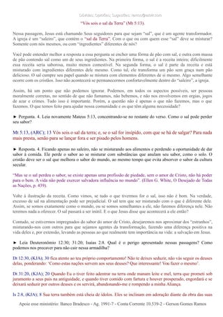 Dúvidas; Opiniões; Sugestões: ramos@advir.comDúvidas; Opiniões; Sugestões: ramos@advir.com
“Vós sois o sal da Terra” (Mt 5:13).
Nessa passagem, Jesus está chamando Seus seguidores para que sejam “sal”, que é um agente transformador.
A igreja é um “saleiro”, que contém o “sal da Terra”. Com o que ou com quem esse “sal” deve se misturar?
Somente com nós mesmos, ou com “ingredientes” diferentes de nós?
Você pode entender melhor a resposta a essa pergunta se encher uma fôrma de pão com sal, e outra com massa
de pão contendo sal como um de seus ingredientes. Na primeira forma, o sal é a receita inteira; dificilmente
essa receita seria saborosa, muito menos comestível. Na segunda forma, o sal é parte da receita e está
misturado com ingredientes diferentes dele mesmo. Como tal, ele transforma um pão sem graça num pão
delicioso. O sal cumpre seu papel quando se mistura com elementos diferentes de si mesmo. Algo semelhante
ocorre com os cristãos. Isso não acontecerá se permanecermos confortavelmente dentro do “saleiro”, a igreja.
Assim, há um ponto que não podemos ignorar. Podemos, em todos os aspectos possíveis, ser pessoas
moralmente corretas, no sentido de que não fumamos, não bebemos, e não nos envolvemos em orgias, jogos
de azar e crimes. Tudo isso é importante. Porém, a questão não é apenas o que não fazemos, mas o que
fazemos. O que temos feito para ajudar nossa comunidade e os que têm alguma necessidade?
► Pergunta. 4. Leia novamente Mateus 5:13, concentrando-se no restante do verso. Como o sal pode perder
seu sabor?
Mt 5:13, (ARC); 13 Vós sois o sal da terra; e, se o sal for insípido, com que se há de salgar? Para nada
mais presta, senão para se lançar fora e ser pisado pelos homens.
► Resposta. 4. Ficando apenas no saleiro, não se misturando aos alimentos e perdendo a oportunidade de dar
sabor à comida. Ele perde o sabor ao se misturar com substâncias que anulam seu sabor, como o solo. O
cristão deve ser o sal que melhora o sabor do mundo, ao mesmo tempo que evita absorver o sabor da cultura
secular.
“Mas se o sal perdeu o sabor, se existe apenas uma profissão de piedade, sem o amor de Cristo, não há poder
para o bem. A vida não pode exercer salvadora influência no mundo”. (Ellen G. White, O Desejado de Todas
as Nações, p. 439).
Volte à ilustração da receita. Como vimos, se tudo o que tivermos for o sal, isso não é bom. Na verdade,
excesso de sal na alimentação pode ser prejudicial. O sal tem que ser misturado com o que é diferente dele.
Assim, se somos exatamente como o mundo, ou se somos semelhantes a ele, não faremos diferença nele. Não
teremos nada a oferecer. O sal passará a ser inútil. E o que Jesus disse que acontecerá a ele então?
Contudo, se estivermos impregnados do sabor do amor de Cristo, desejaremos nos aproximar dos “estranhos”,
misturando-nos com outros para que sejamos agentes da transformação, fazendo uma diferença positiva na
vida deles e, por extensão, levando as pessoas ao que realmente tem importância na vida: a salvação em Jesus.
► Leia Deuteronômio 12:30; 31:20; Isaías 2:8. Qual é o perigo apresentado nessas passagens? Como
podemos nos precaver para não cair nessa armadilha?
Dt 12:30, (KJA); 30 fica atento ao teu próprio comportamento! Não te deixes seduzir, não vás seguir os deuses
delas, ponderando: ‘Como estas nações servem aos seus deuses? Que interessante! Vou fazer o mesmo’.
Dt 31:20, (KJA); 20 Quando Eu o tiver feito adentrar na terra onde manam leite e mel, terra que prometi sob
juramento a seus pais na antiguidade, e quando tiver comido com fartura e houver prosperado, engordará e se
deixará seduzir por outros deuses e os servirá, abandonando-me e rompendo a minha Aliança.
Is 2:8, (KJA); 8 Sua terra também está cheia de ídolos. Eles se inclinam em adoração diante da obra das suas
Apoie esse ministério: Banco Bradesco - Ag. 1991-7 - Conta Corrente 10.539-2 - Gerson Gomes RamosApoie esse ministério: Banco Bradesco - Ag. 1991-7 - Conta Corrente 10.539-2 - Gerson Gomes Ramos
 